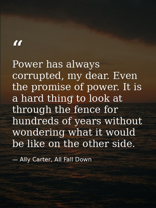 Power has always corrupted, my dear. Even the promise of power. It is a hard thing to look at through the fence for hund — Ally Carter, All Fall Down