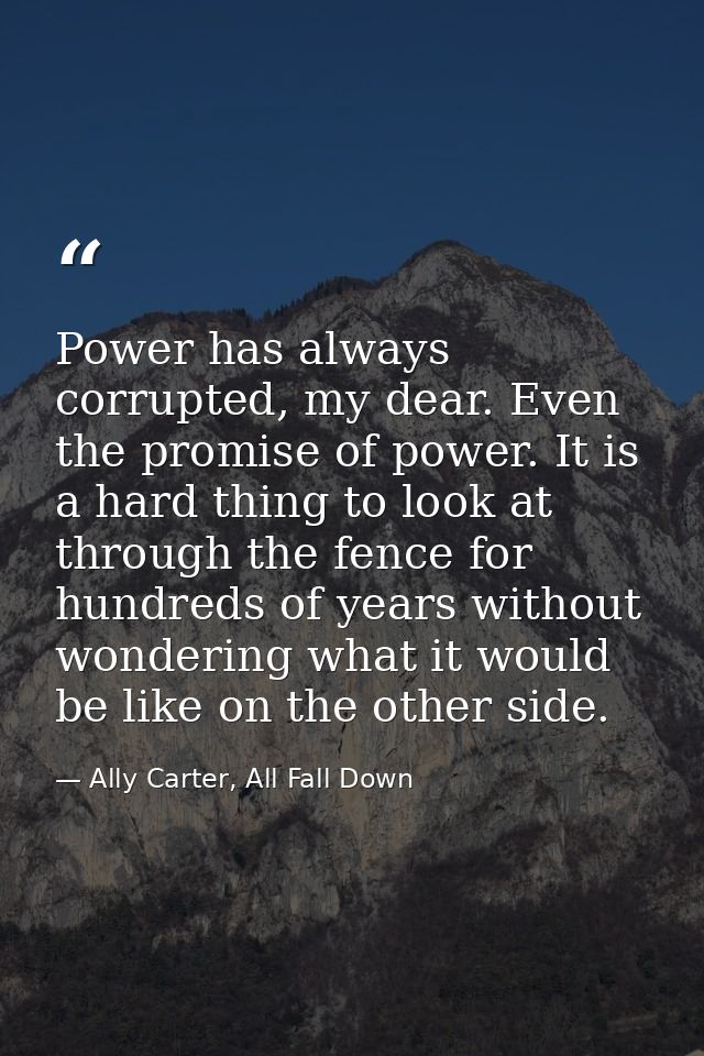 Power has always corrupted, my dear. Even the promise of power. It is a hard thing to look at through the fence for hund — Ally Carter, All Fall Down