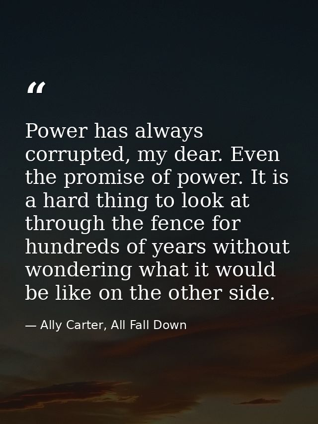 Power has always corrupted, my dear. Even the promise of power. It is a hard thing to look at through the fence for hund — Ally Carter, All Fall Down