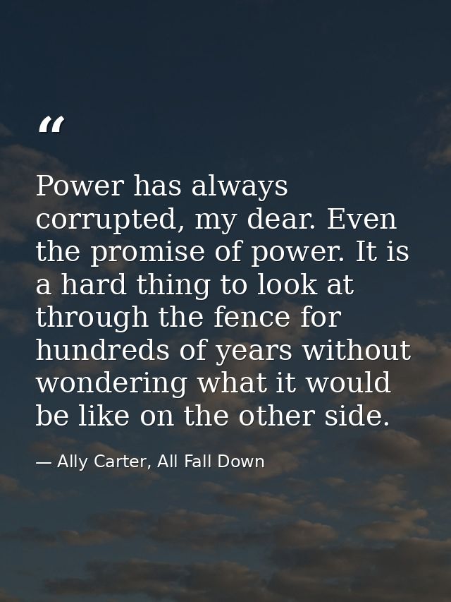 Power has always corrupted, my dear. Even the promise of power. It is a hard thing to look at through the fence for hund — Ally Carter, All Fall Down