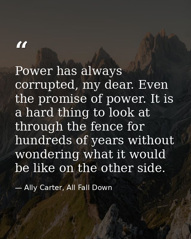 Power has always corrupted, my dear. Even the promise of power. It is a hard thing to look at through the fence for hund — Ally Carter, All Fall Down