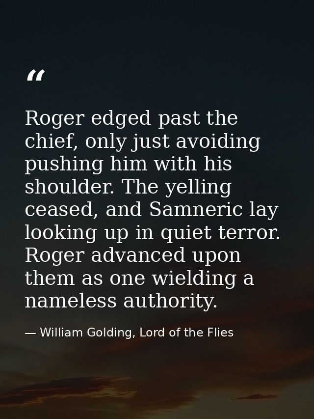 Roger edged past the chief, only just avoiding pushing him with his shoulder. The yelling ceased, and Samneric lay looki — William Golding, Lord of the Flies