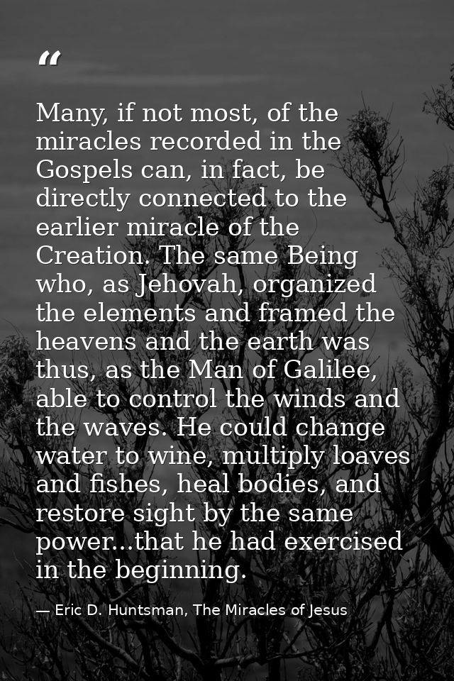 Many, if not most, of the miracles recorded in the Gospels can, in fact, be directly connected to the earlier miracle of — Eric D. Huntsman, The Miracles of Jesus