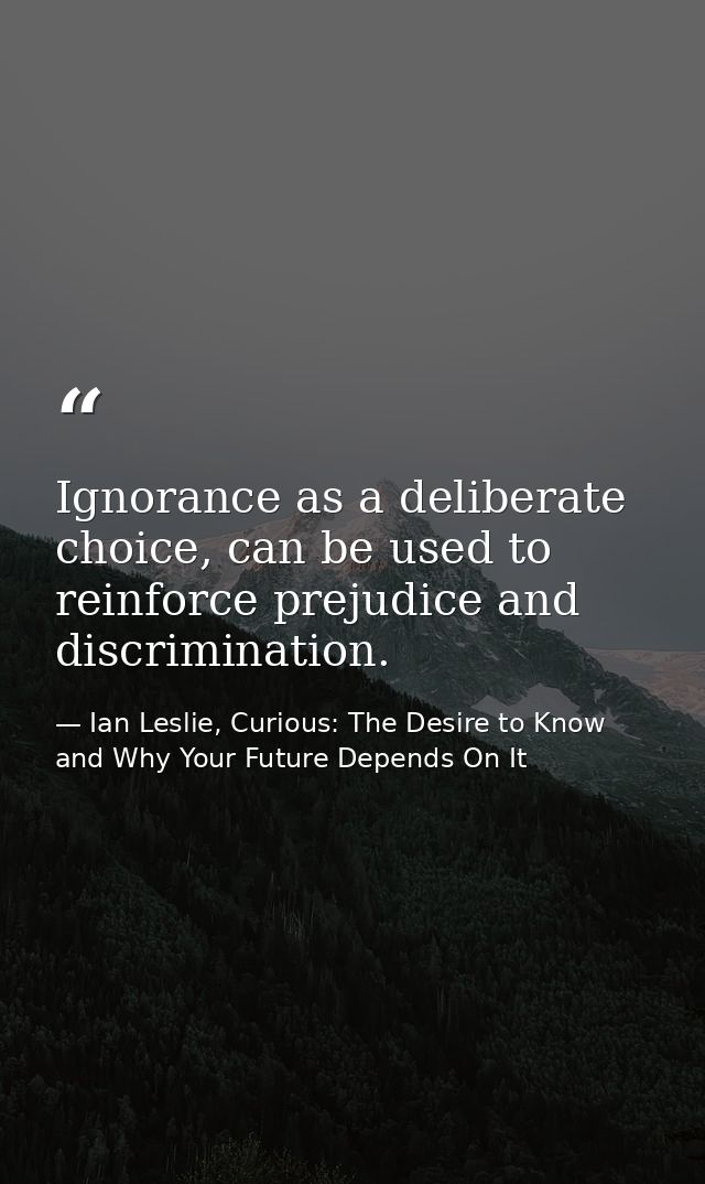 Ignorance as a deliberate choice, can be used to reinforce prejudice and discrimination. — Ian Leslie, Curious: The Desire to Know and Why Your Future Depends On It