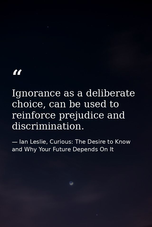 Ignorance as a deliberate choice, can be used to reinforce prejudice and discrimination. — Ian Leslie, Curious: The Desire to Know and Why Your Future Depends On It