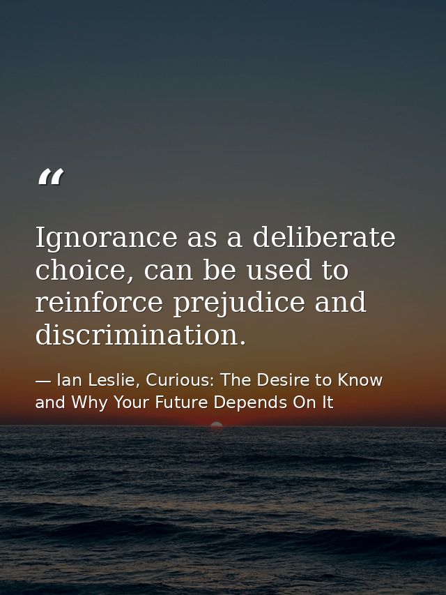 Ignorance as a deliberate choice, can be used to reinforce prejudice and discrimination. — Ian Leslie, Curious: The Desire to Know and Why Your Future Depends On It