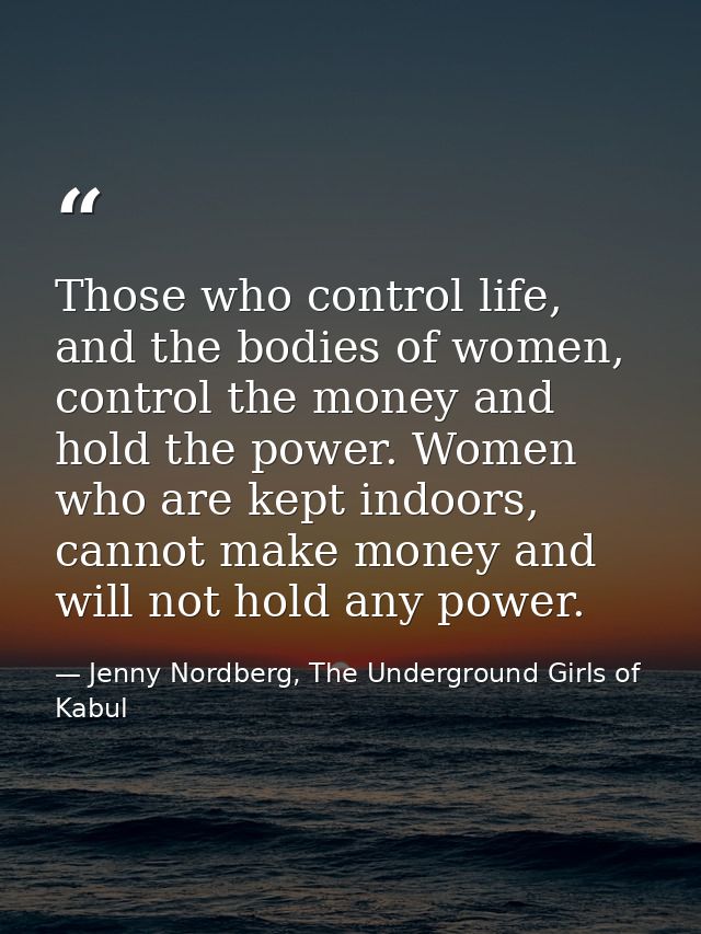Those who control life, and the bodies of women, control the money and hold the power. Women who are kept indoors, canno — Jenny Nordberg, The Underground Girls of Kabul