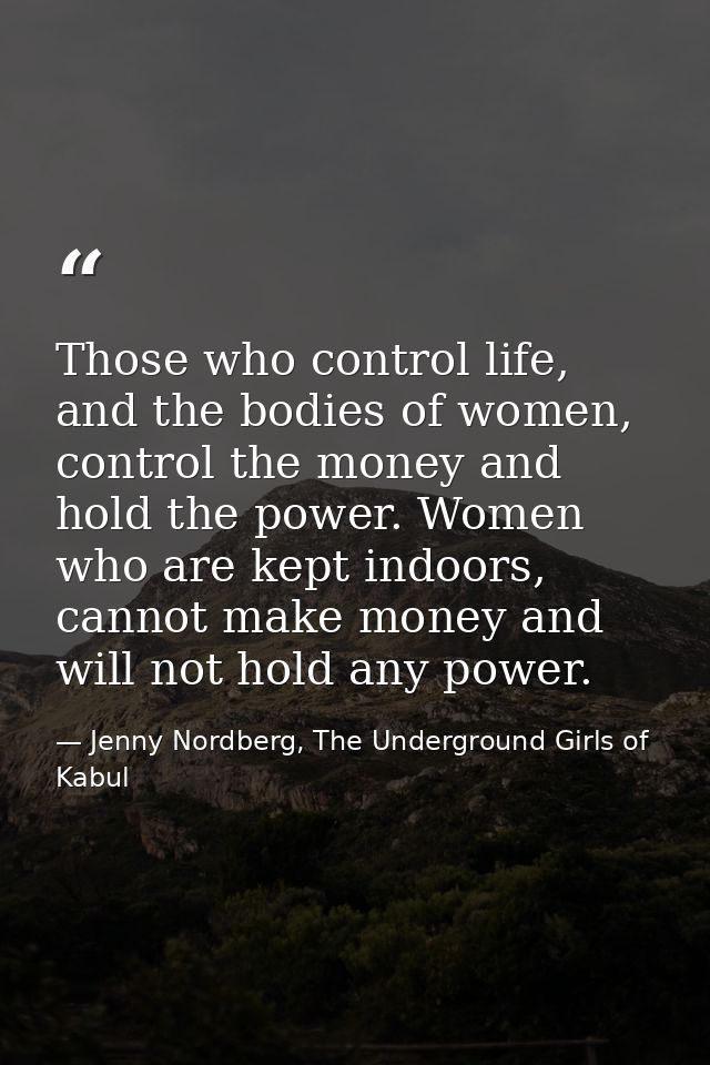 Those who control life, and the bodies of women, control the money and hold the power. Women who are kept indoors, canno — Jenny Nordberg, The Underground Girls of Kabul