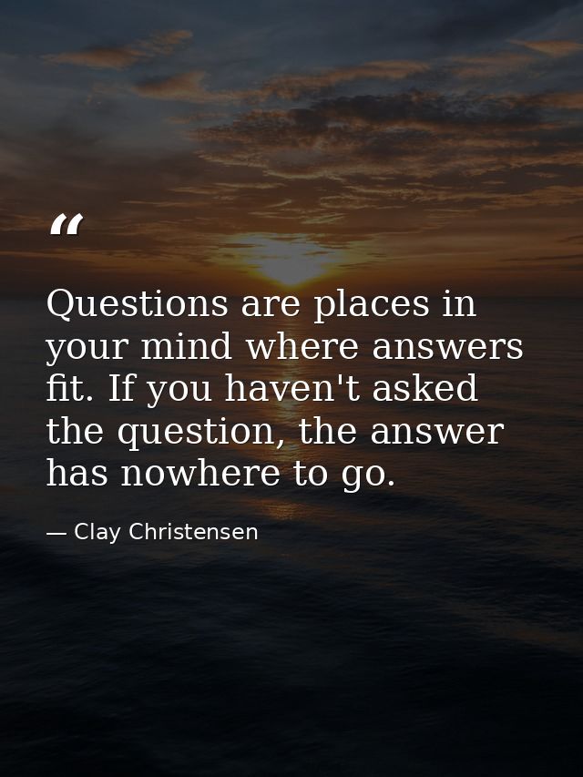 Questions are places in your mind where answers fit. If you haven't asked the question, the answer has nowhere to go. — Clay Christensen