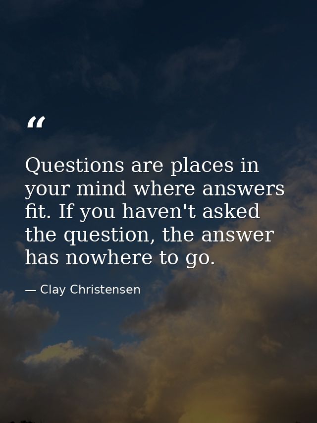Questions are places in your mind where answers fit. If you haven't asked the question, the answer has nowhere to go. — Clay Christensen