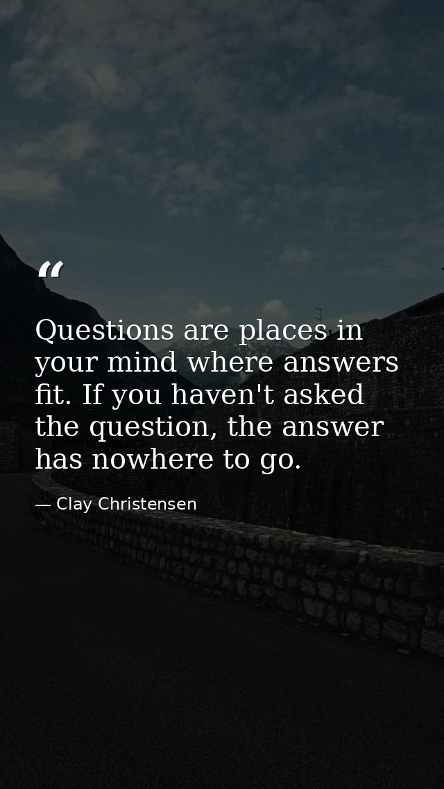 Questions are places in your mind where answers fit. If you haven't asked the question, the answer has nowhere to go. — Clay Christensen