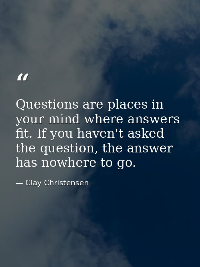 Questions are places in your mind where answers fit. If you haven't asked the question, the answer has nowhere to go. — Clay Christensen