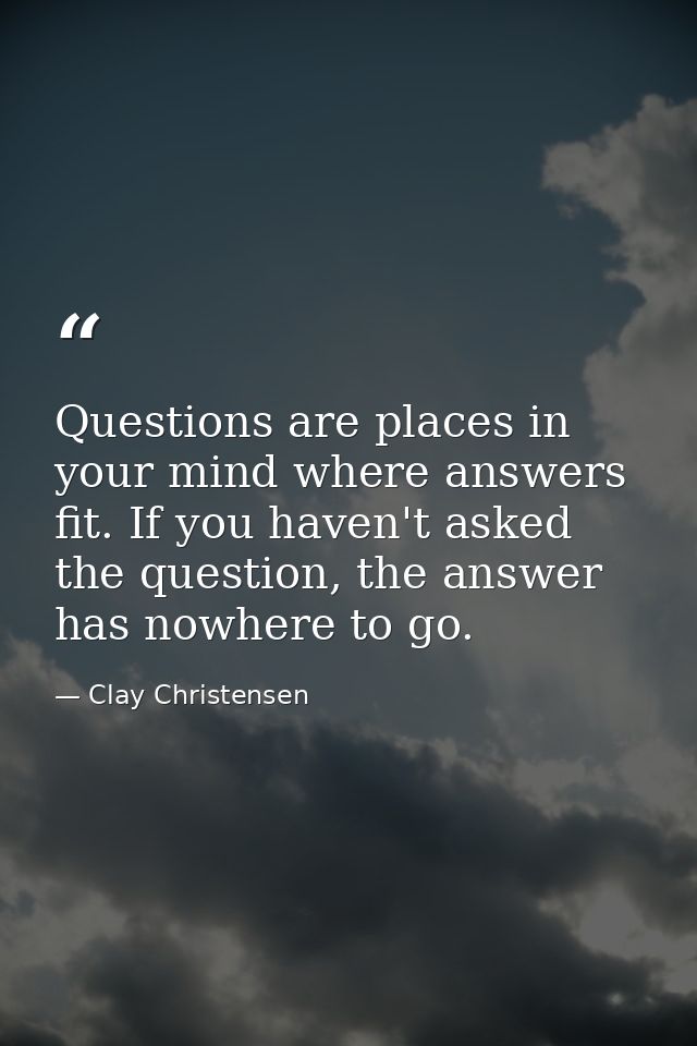 Questions are places in your mind where answers fit. If you haven't asked the question, the answer has nowhere to go. — Clay Christensen