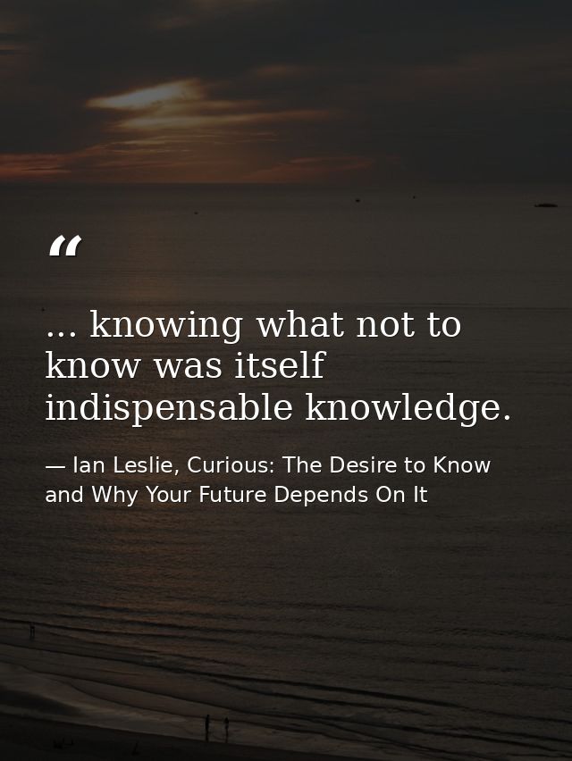 ... knowing what not to know was itself indispensable knowledge. — Ian Leslie, Curious: The Desire to Know and Why Your Future Depends On It