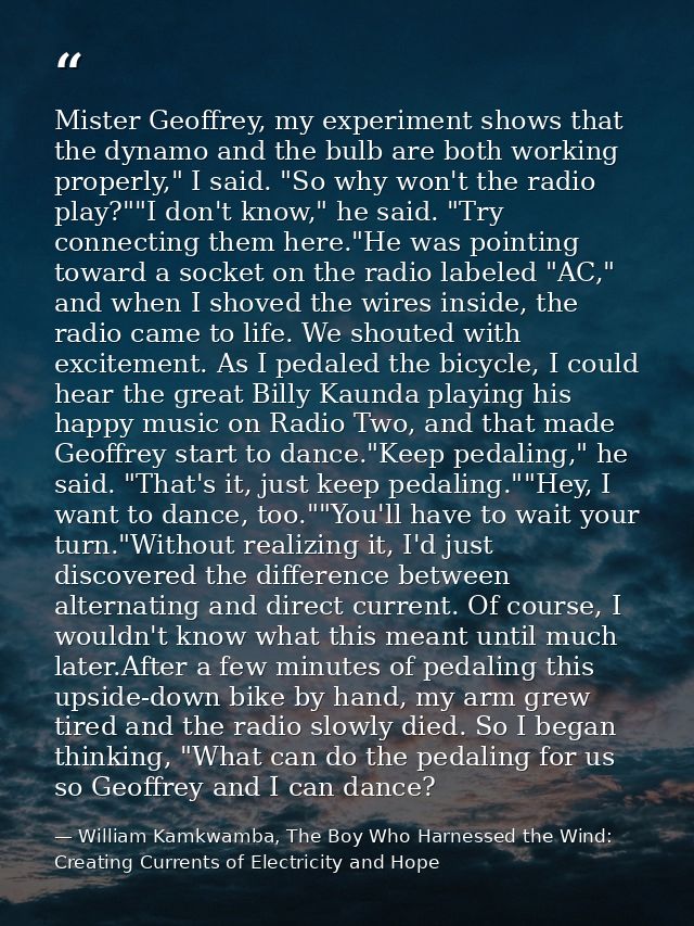 Mister Geoffrey, my experiment shows that the dynamo and the bulb are both working properly," I said. "So why won't the  — William Kamkwamba, The Boy Who Harnessed the Wind: Creating Currents of Electricity and Hope