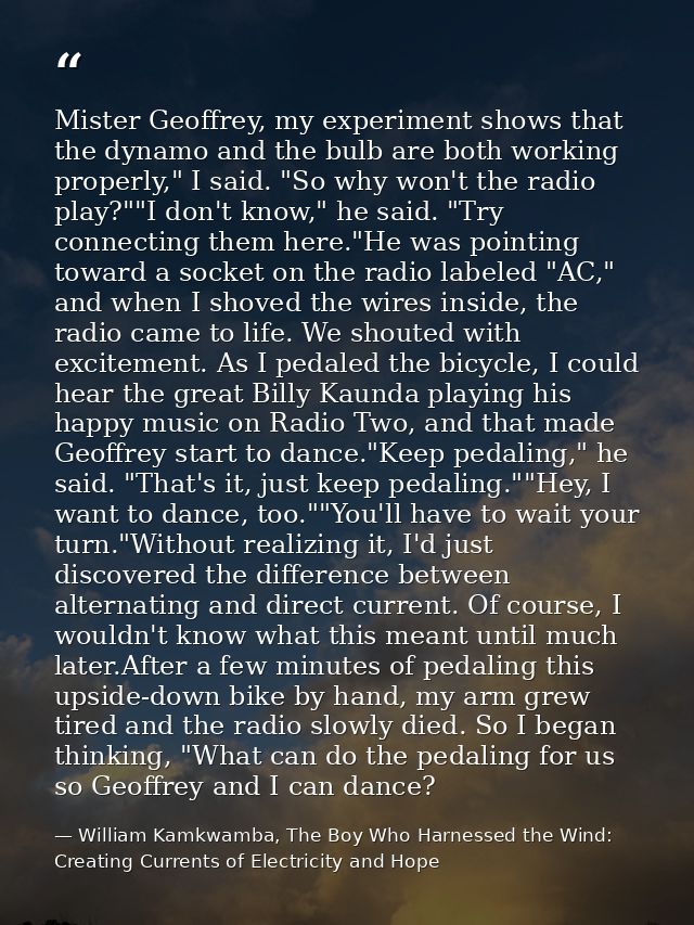 Mister Geoffrey, my experiment shows that the dynamo and the bulb are both working properly," I said. "So why won't the  — William Kamkwamba, The Boy Who Harnessed the Wind: Creating Currents of Electricity and Hope