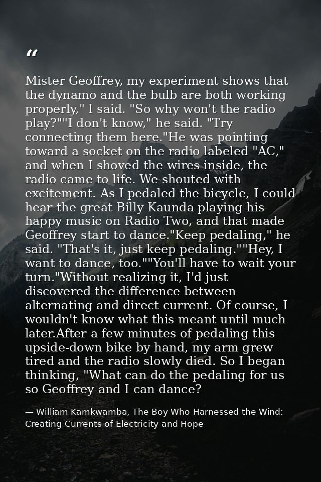 Mister Geoffrey, my experiment shows that the dynamo and the bulb are both working properly," I said. "So why won't the  — William Kamkwamba, The Boy Who Harnessed the Wind: Creating Currents of Electricity and Hope