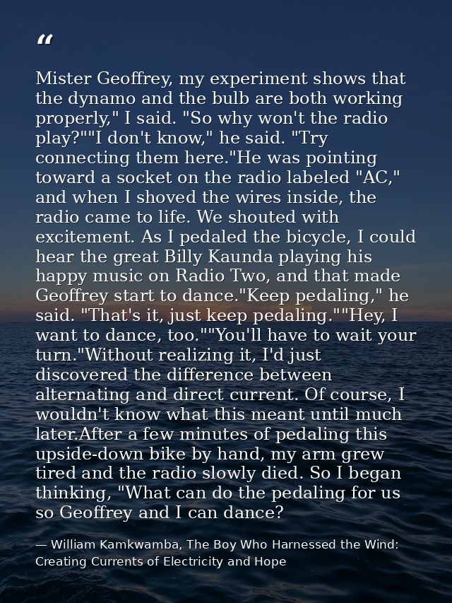 Mister Geoffrey, my experiment shows that the dynamo and the bulb are both working properly," I said. "So why won't the  — William Kamkwamba, The Boy Who Harnessed the Wind: Creating Currents of Electricity and Hope