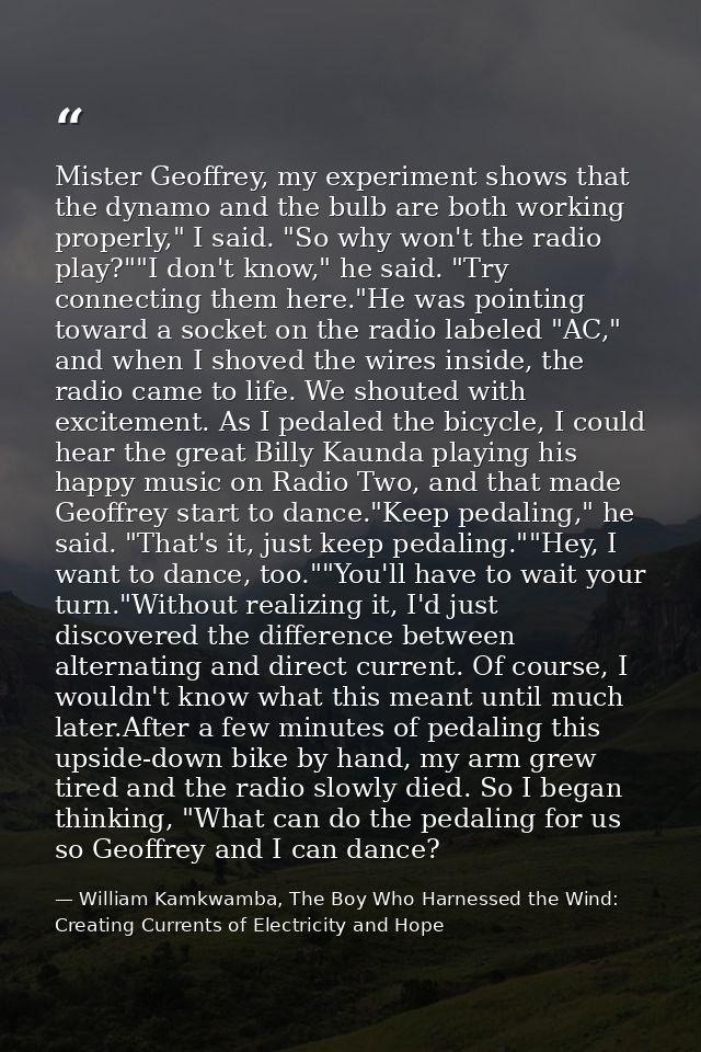 Mister Geoffrey, my experiment shows that the dynamo and the bulb are both working properly," I said. "So why won't the  — William Kamkwamba, The Boy Who Harnessed the Wind: Creating Currents of Electricity and Hope