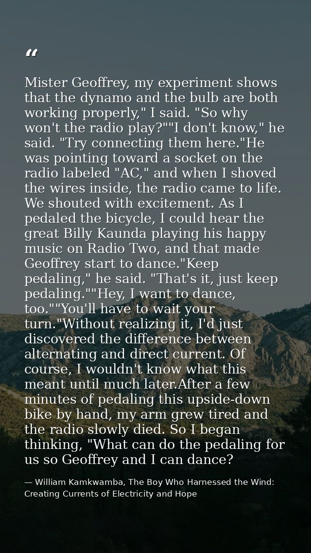 Mister Geoffrey, my experiment shows that the dynamo and the bulb are both working properly," I said. "So why won't the  — William Kamkwamba, The Boy Who Harnessed the Wind: Creating Currents of Electricity and Hope