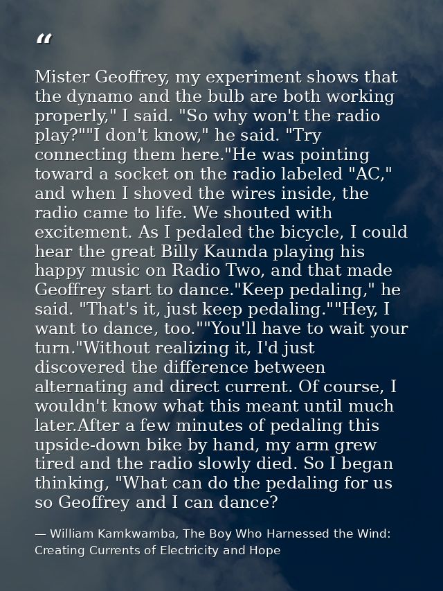Mister Geoffrey, my experiment shows that the dynamo and the bulb are both working properly," I said. "So why won't the  — William Kamkwamba, The Boy Who Harnessed the Wind: Creating Currents of Electricity and Hope