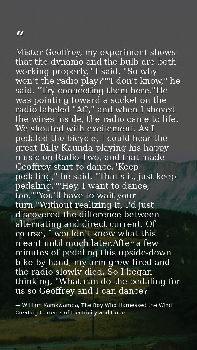 Mister Geoffrey, my experiment shows that the dynamo and the bulb are both working properly," I said. "So why won't the  — William Kamkwamba, The Boy Who Harnessed the Wind: Creating Currents of Electricity and Hope