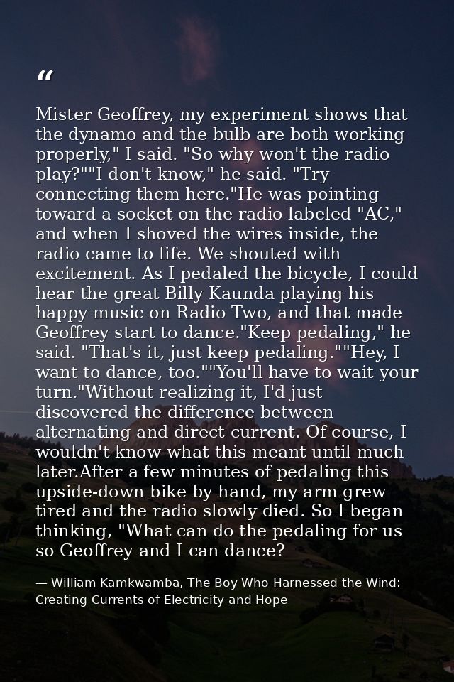 Mister Geoffrey, my experiment shows that the dynamo and the bulb are both working properly," I said. "So why won't the  — William Kamkwamba, The Boy Who Harnessed the Wind: Creating Currents of Electricity and Hope
