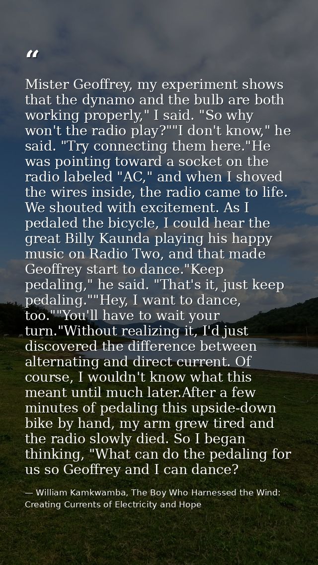 Mister Geoffrey, my experiment shows that the dynamo and the bulb are both working properly," I said. "So why won't the  — William Kamkwamba, The Boy Who Harnessed the Wind: Creating Currents of Electricity and Hope