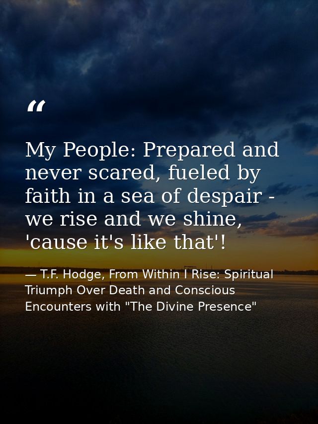 My People: Prepared and never scared, fueled by faith in a sea of despair - we rise and we shine, 'cause it's like that' — T.F. Hodge, From Within I Rise: Spiritual Triumph Over Death and Conscious Encounters with "The Divine Presence"