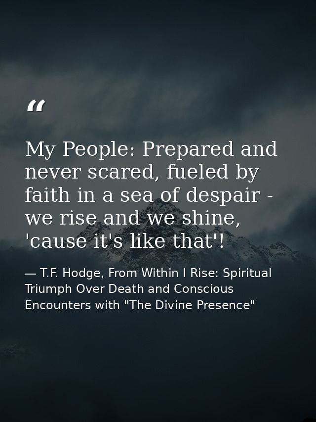 My People: Prepared and never scared, fueled by faith in a sea of despair - we rise and we shine, 'cause it's like that' — T.F. Hodge, From Within I Rise: Spiritual Triumph Over Death and Conscious Encounters with "The Divine Presence"