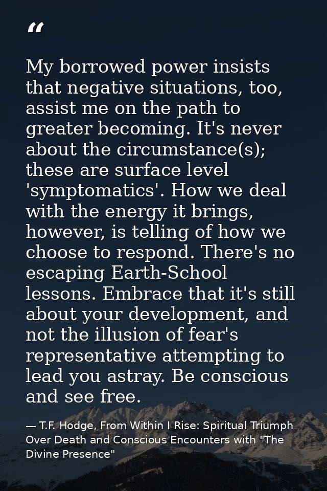 My borrowed power insists that negative situations, too, assist me on the path to greater becoming. It's never about the — T.F. Hodge, From Within I Rise: Spiritual Triumph Over Death and Conscious Encounters with "The Divine Presence"