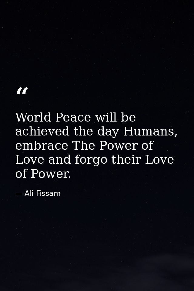 World Peace will be achieved the day Humans, embrace The Power of Love and forgo their Love of Power. — Ali Fissam