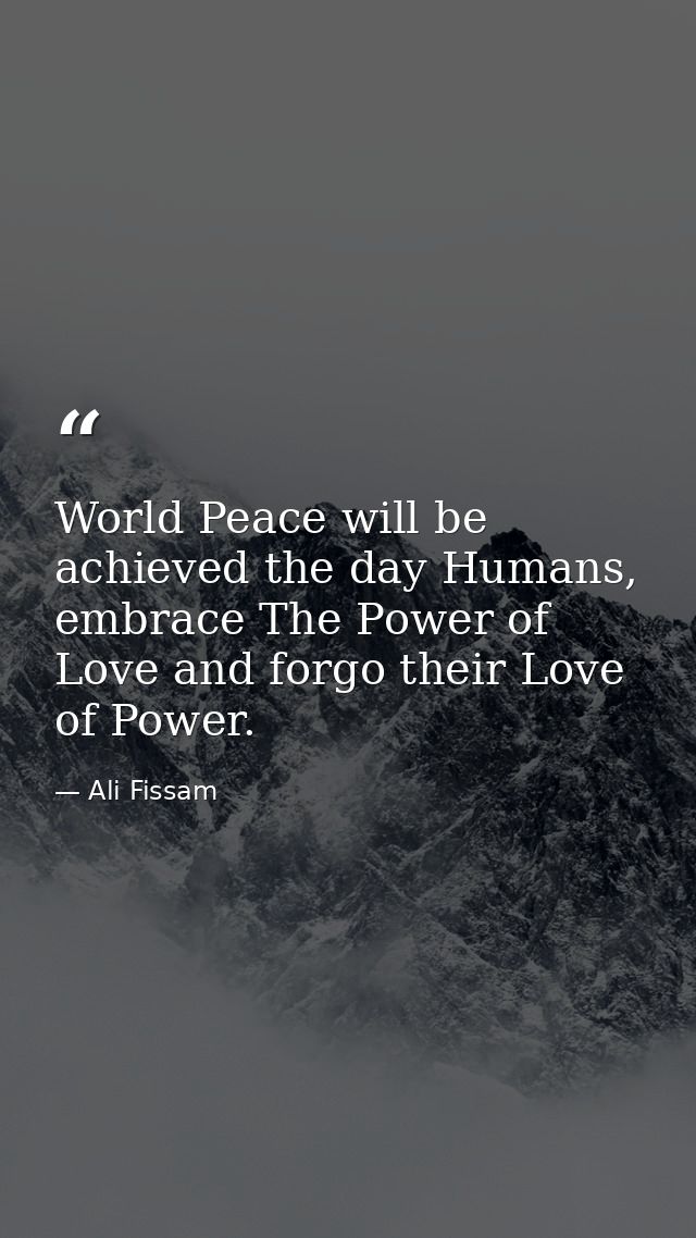 World Peace will be achieved the day Humans, embrace The Power of Love and forgo their Love of Power. — Ali Fissam