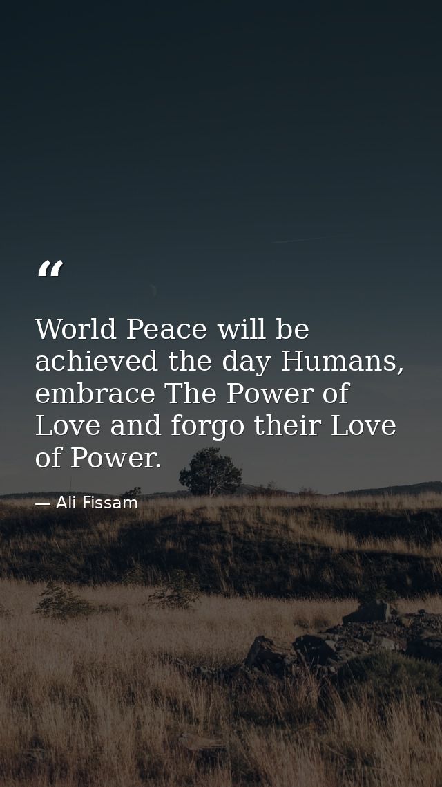 World Peace will be achieved the day Humans, embrace The Power of Love and forgo their Love of Power. — Ali Fissam