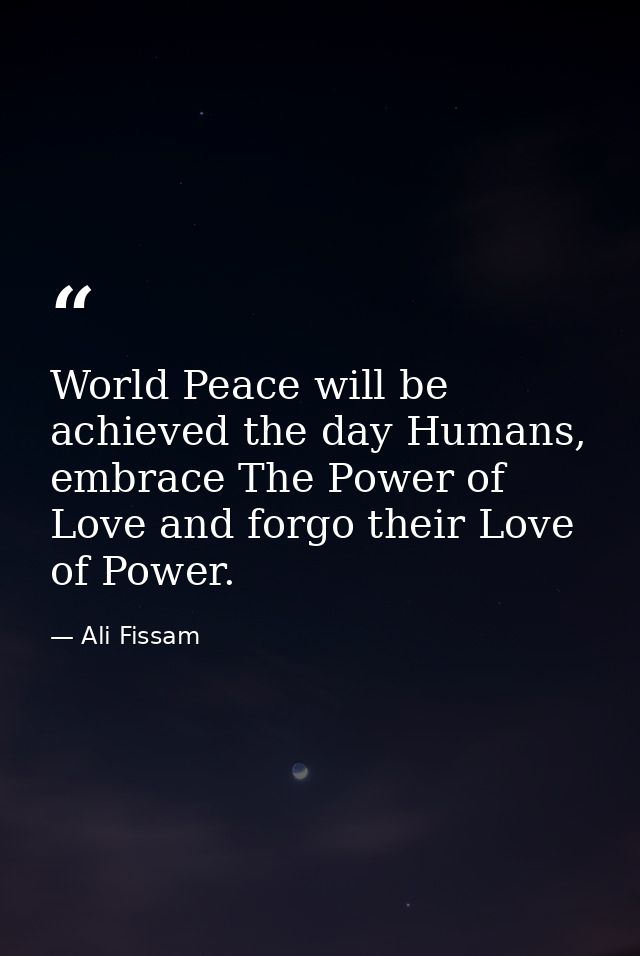 World Peace will be achieved the day Humans, embrace The Power of Love and forgo their Love of Power. — Ali Fissam