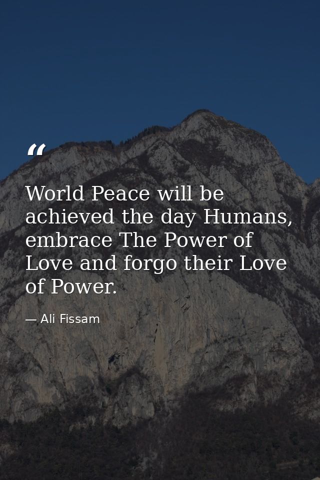 World Peace will be achieved the day Humans, embrace The Power of Love and forgo their Love of Power. — Ali Fissam