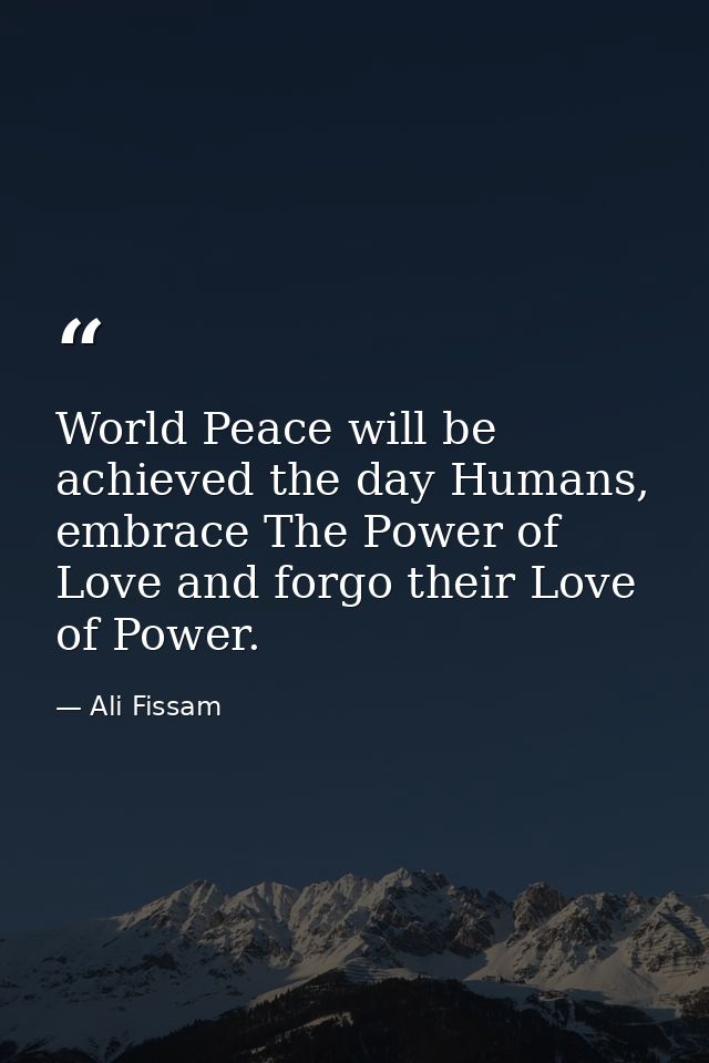 World Peace will be achieved the day Humans, embrace The Power of Love and forgo their Love of Power. — Ali Fissam