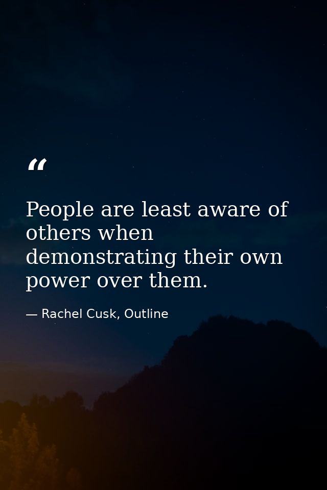 People are least aware of others when demonstrating their own power over them. — Rachel Cusk, Outline