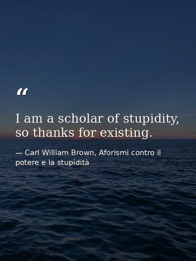 I am a scholar of stupidity, so thanks for existing. — Carl William Brown, Aforismi contro il potere e la stupidità