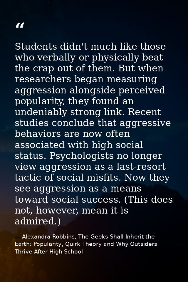 Students didn't much like those who verbally or physically beat the crap out of them. But when researchers began measuri — Alexandra Robbins, The Geeks Shall Inherit the Earth: Popularity, Quirk Theory and Why Outsiders Thrive After High School