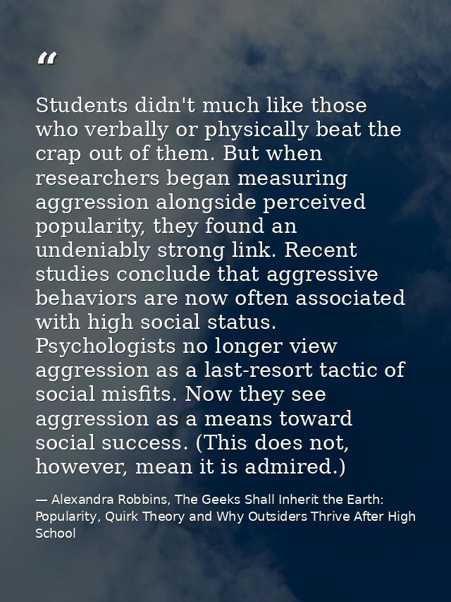 Students didn't much like those who verbally or physically beat the crap out of them. But when researchers began measuri — Alexandra Robbins, The Geeks Shall Inherit the Earth: Popularity, Quirk Theory and Why Outsiders Thrive After High School