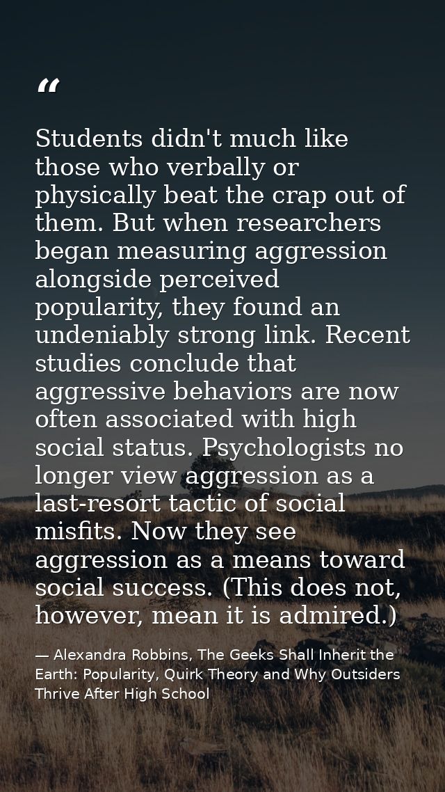 Students didn't much like those who verbally or physically beat the crap out of them. But when researchers began measuri — Alexandra Robbins, The Geeks Shall Inherit the Earth: Popularity, Quirk Theory and Why Outsiders Thrive After High School