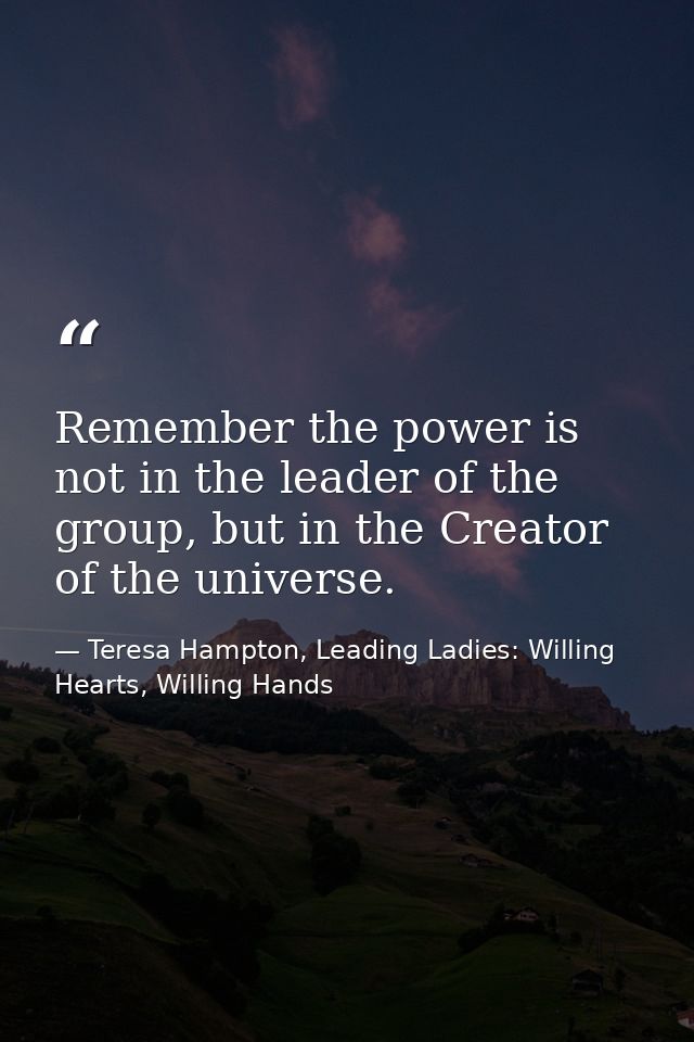 Remember the power is not in the leader of the group, but in the Creator of the universe. — Teresa Hampton, Leading Ladies: Willing Hearts, Willing Hands