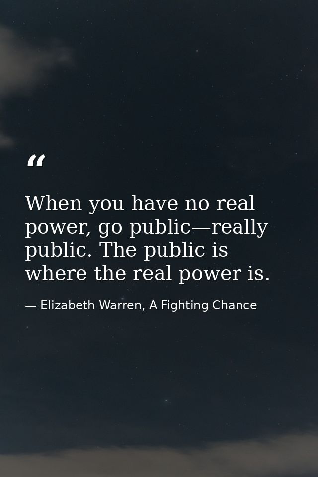 When you have no real power, go public—really public. The public is where the real power is. — Elizabeth Warren, A Fighting Chance