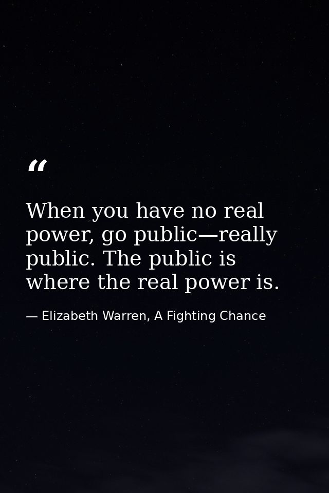 When you have no real power, go public—really public. The public is where the real power is. — Elizabeth Warren, A Fighting Chance
