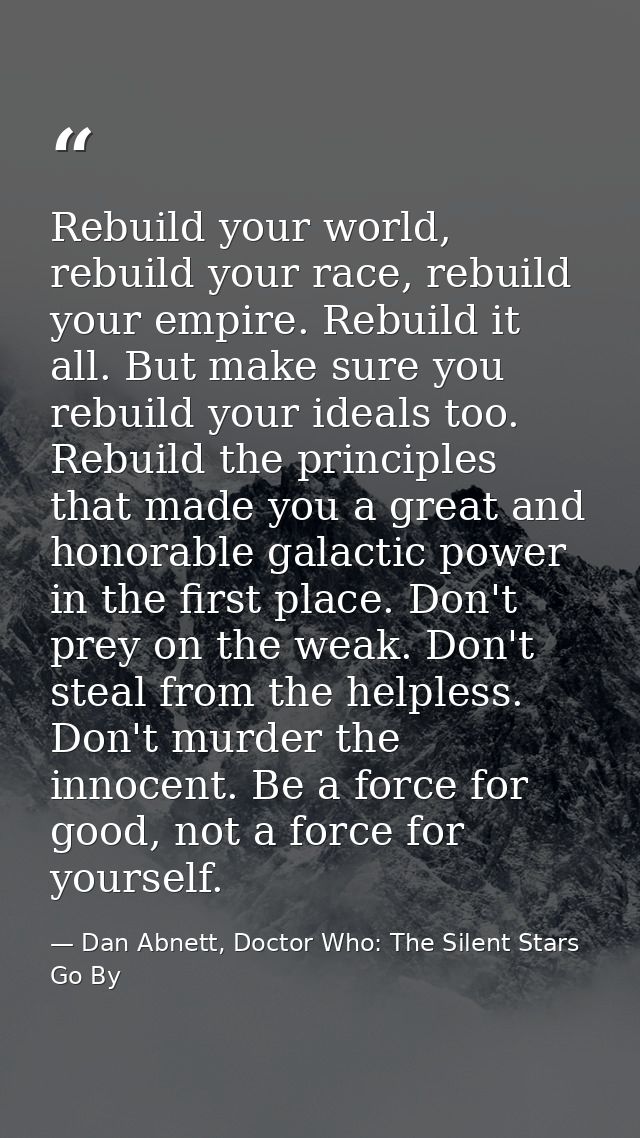 Rebuild your world, rebuild your race, rebuild your empire. Rebuild it all. But make sure you rebuild your ideals too. R — Dan Abnett, Doctor Who: The Silent Stars Go By