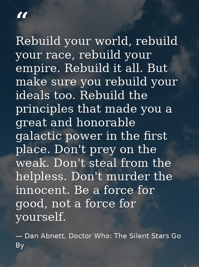 Rebuild your world, rebuild your race, rebuild your empire. Rebuild it all. But make sure you rebuild your ideals too. R — Dan Abnett, Doctor Who: The Silent Stars Go By
