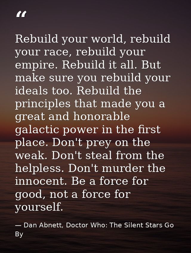 Rebuild your world, rebuild your race, rebuild your empire. Rebuild it all. But make sure you rebuild your ideals too. R — Dan Abnett, Doctor Who: The Silent Stars Go By