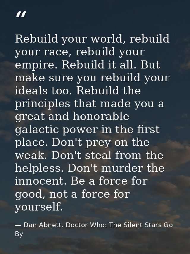 Rebuild your world, rebuild your race, rebuild your empire. Rebuild it all. But make sure you rebuild your ideals too. R — Dan Abnett, Doctor Who: The Silent Stars Go By