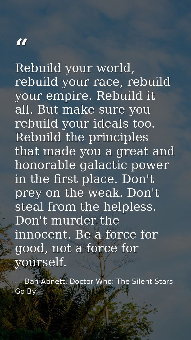 Rebuild your world, rebuild your race, rebuild your empire. Rebuild it all. But make sure you rebuild your ideals too. R — Dan Abnett, Doctor Who: The Silent Stars Go By